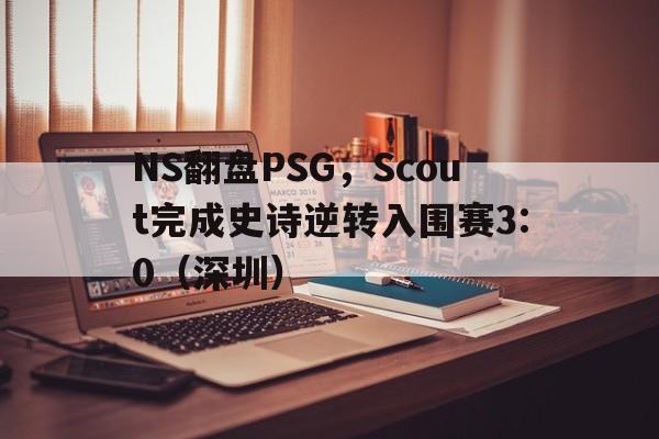 NS翻盘PSG，Scout完成史诗逆转入围赛3:0（深圳）